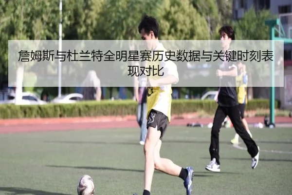 詹姆斯与杜兰特全明星赛历史数据与关键时刻表现对比